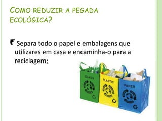 Como reduzir a pegada ecológica? Separa todo o papel e embalagens que utilizares em casa e encaminha-o para a reciclagem; 