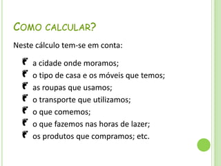 O número de planetas TERRA necessários (se toda a população mundial tivesse os teus hábitos diários). Como calcular?Neste cálculo tem-se em conta: a cidade onde moramos; o tipo de casa e os móveis que temos; as roupas que usamos; o transporte que utilizamos; o que comemos; o que fazemos nas horas de lazer; os produtos que compramos; etc.