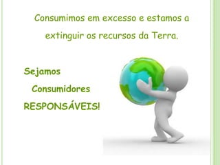 Consumimos em excesso e estamos a extinguir os recursos da Terra. Sejamos   ConsumidoresRESPONSÁVEIS!