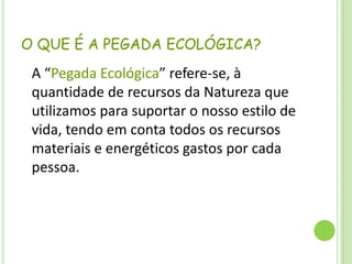 O QUE É A PEGADA ECOLÓGICA?	A “Pegada Ecológica” refere-se, à quantidade de recursos da Natureza que utilizamos para suportar o nosso estilo de vida, tendo em conta todos os recursos materiais e energéticos gastos por cada pessoa.