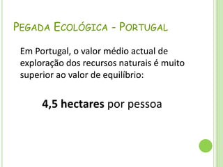 Pegada Ecológica - Portugal	Em Portugal, o valor médio actual de exploração dos recursos naturais é muito superior ao valor de equilíbrio: 4,5 hectares por pessoa 