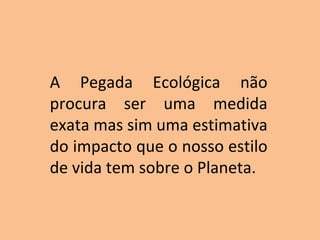 A Pegada Ecológica não
procura ser uma medida
exata mas sim uma estimativa
do impacto que o nosso estilo
de vida tem sobre o Planeta.
 