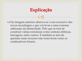 
 Na imagem anterior observa-se o uso excessivo das
novas tecnologias o que vai levar a uma extrema
utilização da eletricidade. Pelo que se terá de
construir várias extruturas como centrais elétricas,
barragens, entre outros. E também se terá de
queimar mais recursos não renováveis como os
combustíveis fósseis.
Explicação
 
