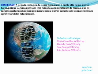CONCLUSÃO: A pegada ecológica da nossa turma nem é muito alta nem é muito baixa, porque  algumas pessoas têm cuidado com o ambiente de forma a que os recursos naturais durem muito mais tempo e outras gerações de jovens se possam aproveitar deles futuramente.Trabalho realizado por:Tânia Carvalho /6ºB/nº 24Daniela Faria/6ºB/nº5Sara Santos/6ºB/nº23Inês Barbosa /6ºB/nº122010/201130/11/2010
