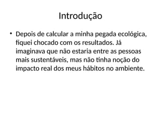 Introdução
• Depois de calcular a minha pegada ecológica,
fiquei chocado com os resultados. Já
imaginava que não estaria entre as pessoas
mais sustentáveis, mas não tinha noção do
impacto real dos meus hábitos no ambiente.
 
