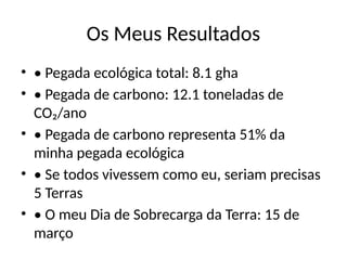 Os Meus Resultados
• • Pegada ecológica total: 8.1 gha
• • Pegada de carbono: 12.1 toneladas de
CO₂/ano
• • Pegada de carbono representa 51% da
minha pegada ecológica
• • Se todos vivessem como eu, seriam precisas
5 Terras
• • O meu Dia de Sobrecarga da Terra: 15 de
março
 