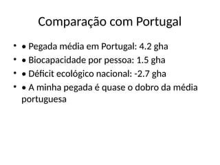 Comparação com Portugal
• • Pegada média em Portugal: 4.2 gha
• • Biocapacidade por pessoa: 1.5 gha
• • Déficit ecológico nacional: -2.7 gha
• • A minha pegada é quase o dobro da média
portuguesa
 