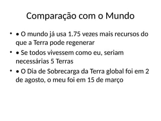 Comparação com o Mundo
• • O mundo já usa 1.75 vezes mais recursos do
que a Terra pode regenerar
• • Se todos vivessem como eu, seriam
necessárias 5 Terras
• • O Dia de Sobrecarga da Terra global foi em 2
de agosto, o meu foi em 15 de março
 
