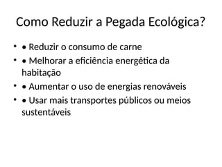 Como Reduzir a Pegada Ecológica?
• • Reduzir o consumo de carne
• • Melhorar a eficiência energética da
habitação
• • Aumentar o uso de energias renováveis
• • Usar mais transportes públicos ou meios
sustentáveis
 