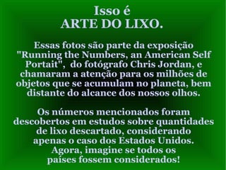 Isso é
ARTE DO LIXO.
Essas fotos são parte da exposição
"Running the Numbers, an American Self
Portait", do fotógrafo Chris Jordan, e
chamaram a atenção para os milhões de
objetos que se acumulam no planeta, bem
distante do alcance dos nossos olhos.
Os números mencionados foram
descobertos em estudos sobre quantidades
de lixo descartado, considerando
apenas o caso dos Estados Unidos.
Agora, imagine se todos os
países fossem considerados!
 