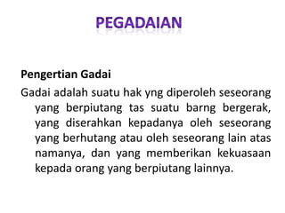 Pengertian Gadai
Gadai adalah suatu hak yng diperoleh seseorang
yang berpiutang tas suatu barng bergerak,
yang diserahkan kepadanya oleh seseorang
yang berhutang atau oleh seseorang lain atas
namanya, dan yang memberikan kekuasaan
kepada orang yang berpiutang lainnya.

 