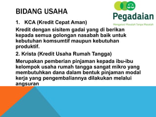 BIDANG USAHA
1. KCA (Kredit Cepat Aman)
Kredit dengan sisitem gadai yang di berikan
kepada semua golongan nasabah baik untuk
kebutuhan komsumtif maupun kebutuhan
produktif.
2. Krista (Kredit Usaha Rumah Tangga)
Merupakan pemberian pinjaman kepada ibu-ibu
kelompok usaha rumah tangga sangat mikro yang
membutuhkan dana dalam bentuk pinjaman modal
kerja yang pengembaliannya dilakukan melalui
angsuran
 