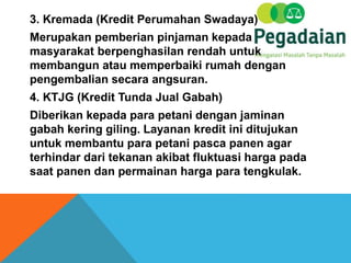3. Kremada (Kredit Perumahan Swadaya)
Merupakan pemberian pinjaman kepada
masyarakat berpenghasilan rendah untuk
membangun atau memperbaiki rumah dengan
pengembalian secara angsuran.
4. KTJG (Kredit Tunda Jual Gabah)
Diberikan kepada para petani dengan jaminan
gabah kering giling. Layanan kredit ini ditujukan
untuk membantu para petani pasca panen agar
terhindar dari tekanan akibat fluktuasi harga pada
saat panen dan permainan harga para tengkulak.
 