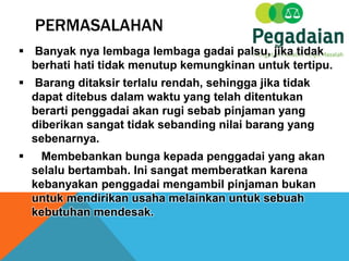 PERMASALAHAN
 Banyak nya lembaga lembaga gadai palsu, jika tidak
berhati hati tidak menutup kemungkinan untuk tertipu.
 Barang ditaksir terlalu rendah, sehingga jika tidak
dapat ditebus dalam waktu yang telah ditentukan
berarti penggadai akan rugi sebab pinjaman yang
diberikan sangat tidak sebanding nilai barang yang
sebenarnya.
 Membebankan bunga kepada penggadai yang akan
selalu bertambah. Ini sangat memberatkan karena
kebanyakan penggadai mengambil pinjaman bukan
untuk mendirikan usaha melainkan untuk sebuah
kebutuhan mendesak.
 
