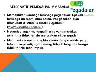 ALTERNATIF PEMECAHAN MMASALAH
 Memastikan lembaga lembaga pegadaian. Apakah
lembaga itu resmi atau palsu. Pengecekan bisa
dilakukan di website resmi pegadaian
(www.pegadaian.co.id/).
 Negosiasi agar mencapai harga yang mufakat,
sehingga tidak terlalu merugikan si penggadai.
 Melunasi secepat mungkin sesuai tempo waktu yang
telah di sepakati, agar barang tidak hilang dan bunga
tidak terlalu menumpuk.
 