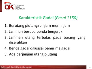 Karakteristik Gadai (Pasal 1150)
Kelompok Kerja Literasi Keuangan 11
1. Berutang piutang/pinjam meminjam
2. Jaminan berupa benda bergerak
3. Jaminan utang terbatas pada barang yang
diserahkan
4. Benda gadai dikuasai penerima gadai
5. Ada perjanjian utang piutang
 