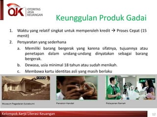 Keunggulan Produk Gadai
1. Waktu yang relatif singkat untuk memperoleh kredit  Proses Cepat (15
menit)
2. Persyaratan yang sederhana
a. Memiliki barang bergerak yang karena sifatnya, tujuannya atau
penetapan dalam undang-undang dinyatakan sebagai barang
bergerak.
b. Dewasa, usia minimal 18 tahun atau sudah menikah.
c. Membawa kartu identitas asli yang masih berlaku
3. Barang yang digadaikan dijamin keamanannya dan diasuransikan
Kelompok Kerja Literasi Keuangan 12
 