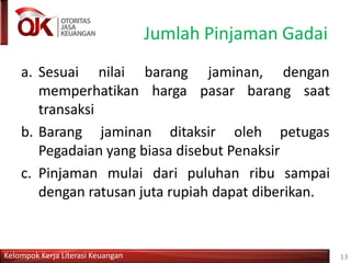 Jumlah Pinjaman Gadai
Kelompok Kerja Literasi Keuangan 13
a. Sesuai nilai
memperhatikan
transaksi
barang
harga
jaminan, dengan
pasar barang saat
b. Barang jaminan ditaksir oleh petugas
Pegadaian yang biasa disebut Penaksir
c. Pinjaman mulai dari puluhan ribu sampai
dengan ratusan juta rupiah dapat diberikan.
 