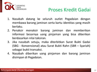 Proses Kredit Gadai
Kelompok Kerja Literasi Keuangan 18
1. Nasabah datang ke seluruh outlet Pegadaian dengan
membawa barang jaminan serta kartu identitas yang masih
berlaku.
2. Penaksir menaksir barang jaminan dan memberikan
informasi besarnya uang pinjaman yang bisa diberikan
berdasarkan nilai taksiran.
3. Jika nasabah setuju, maka diterbitkan Surat Bukti Gadai
(SBG - Konvensional) atau Surat Bukti Rahn (SBR – Syariah)
sebagai bukti transaksi.
4. Nasabah diberikan uang pinjaman dan barang jaminan
disimpan di Pegadaian.
 