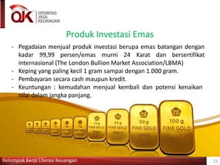 Produk Investasi Emas
Kelompok Kerja Literasi Keuangan 25
- Pegadaian menjual produk investasi berupa emas batangan dengan
kadar 99,99 persen/emas murni 24 Karat dan bersertifikat
internasional (The London Bullion Market Association/LBMA)
- Keping yang paling kecil 1 gram sampai dengan 1.000 gram.
- Pembayaran secara cash maupun kredit.
- Keuntungan : kemudahan menjual kembali dan potensi kenaikan
nilai dalam jangka panjang.
 