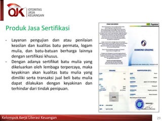 Produk Jasa Sertifikasi
- Layanan pengujian dan atau penilaian
keaslian dan kualitas batu permata, logam
mulia, dan batu-batuan berharga lainnya
dengan sertifikasi khusus.
- Dengan adanya sertifikat batu mulia yang
dikeluarkan oleh lembaga terpercaya, maka
keyakinan akan kualitas batu mulia yang
dimiliki serta transaksi jual beli batu mulia
dapat dilakukan dengan keyakinan dan
terhindar dari tindak penipuan.
Kelompok Kerja Literasi Keuangan 29
 