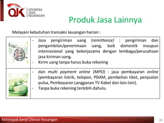 Produk Jasa Lainnya
Melayani kebutuhan transaksi keuangan harian :
- Jasa pengiriman uang (remittance) : pengiriman dan
pengambilan/penerimaan uang, baik domestik maupun
internasional yang bekerjasama dengan lembaga/perusahaan
jasa kiriman uang.
- Kirim uang tanpa harus buka rekening
- dan multi payment online (MPO) : jasa pembayaran online
(pembayaran listrik, telepon, PDAM, pembelian tiket, penjualan
pulsa, Pembayaran Langganan TV Kabel dan lain-lain).
- Tanpa buka rekening terlebih dahulu.
Kelompok Kerja Literasi Keuangan 30
 
