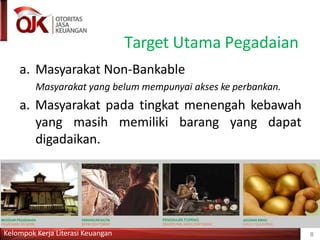Target Utama Pegadaian
a. Masyarakat Non-Bankable
Masyarakat yang belum mempunyai akses ke perbankan.
a. Masyarakat pada tingkat menengah kebawah
yang masih memiliki barang yang dapat
digadaikan.
Kelompok Kerja Literasi Keuangan 8
 