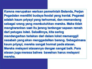 Karena merupakan warisan pemerintah Belanda, Perjan Pegadaian memiliki budaya feodal yang kental. Pegawai adalah kaum priyayi yang terhormat, dan memandang sebagai orang yang membutuhkan mereka. Maka tidak mengherankan saat itu jarang terdengar sapaan ramah dari petugas loket. Sebaliknya, kita sering mendengarkan teriakan dari dalam loket memanggil nasabah yang akan menggadaikan barang. Sebagaimana kaum priyayi, mereka sangat hormat pada atasan. Mereka melayani atasannya dengan sangat baik. Para atasan juga merasa bahwa  bawahan harus melayani mereka. 