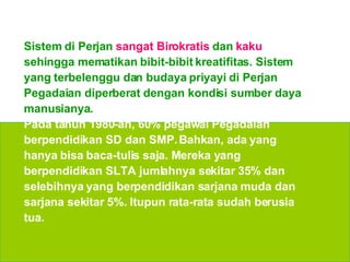 Sistem di Perjan  sangat Birokratis  dan  kaku  sehingga mematikan bibit-bibit kreatifitas. Sistem yang terbelenggu dan budaya priyayi di Perjan Pegadaian diperberat dengan kondisi sumber daya manusianya.  Pada tahun 1980-an, 60% pegawai   Pegadaian berpendidikan SD dan SMP. Bahkan, ada yang hanya bisa baca-tulis saja. Mereka yang berpendidikan SLTA jumlahnya sekitar 35% dan selebihnya yang berpendidikan sarjana muda dan sarjana sekitar 5%. Itupun rata-rata sudah berusia tua. 