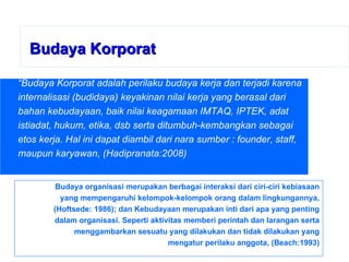 Budaya Korporat “ Budaya Korporat adalah perilaku budaya kerja dan terjadi karena internalisasi (budidaya) keyakinan nilai kerja yang berasal dari bahan kebudayaan, baik nilai keagamaan IMTAQ, IPTEK, adat istiadat, hukum, etika, dsb serta ditumbuh-kembangkan sebagai etos kerja. Hal ini dapat diambil dari nara sumber : founder, staff, maupun karyawan, (Hadipranata:2008) Budaya organisasi merupakan berbagai interaksi dari ciri-ciri kebiasaan yang mempengaruhi kelompok-kelompok orang dalam lingkungannya, (Hoftsede: 1986); dan Kebudayaan merupakan inti dari apa yang penting dalam organisasi. Seperti aktivitas memberi perintah dan larangan serta menggambarkan sesuatu yang dilakukan dan tidak dilakukan yang mengatur perilaku anggota, (Beach:1993) 