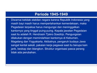 Periode 1945-1949 Diwarnai ketidak stabilan negara karena Republik Indonesia yang masih bayi masih harus mempertahankan kemerdekaan, maka Pegadaian terpaksa harus mengungsi dan meninggalkan kantornya yang tinggal puing-puing. Kepala jawatan Pegadaian saat itu adalah R. Hendrasin Tjokro Soedirjo. Pengungsian dilakukan dengan memindahkan kantornya di Kebumen, Magelang dan Yogyakarta. Akibatnya, pengaruh budaya Jawa sangat kental sekali, pakaian kerja pegawai saat itu berupa kain jarik, beskap dan blangkon. Struktur organisasi pasca perang tidak ada perubahan. 