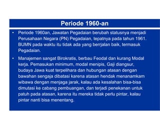 Periode 1960-an Periode 1960an, Jawatan Pegadaian berubah statusnya menjadi Perusahaan Negara (PN) Pegadaian, tepatnya pada tahun 1961. BUMN pada waktu itu tidak ada yang berrjalan baik, termasuk Pegadaian.  Manajemen sangat Birokratis, berbau Feodal dan kurang Modal kerja. Pemasukan minimum, modal menipis, Gaji diangsur, budaya Jawa kuat terpelihara dan hubungan atasan dengan bawahan sengaja dibatasi karena atasan hendak menanamkam wibawa dengan menjaga jarak, kalau ada kesalahan bisa-bisa dimutasi ke cabang pembuangan, dan terjadi penekanan untuk patuh pada atasan, karena itu mereka tidak perlu pintar, kalau pintar nanti bisa menentang. 
