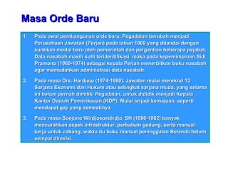 Masa Orde Baru Pada awal pembangunan orde baru, Pegadaian berubah menjadi Perusahaan Jawatan (Perjan) pada tahun 1969 yang ditandai dengan suntikan modal baru oleh pemerintah dan pergantian beberapa pejabat. Data nasabah masih sulit teridentifikasi, maka pada kepemimpinan Sidi Pramono (1968-1974) sebagai kepala Perjan menerbitkan buku nasabah agar memudahkan administrasi data nasabah. Pada masa Drs. Hardjojo (1974-1980), Jawatan mulai merekrut 13 Sarjana Ekonomi dan Hukum atau setingkat sarjana muda, yang selama ini belum pernah dimiliki Pegadaian, untuk dididik menjadi Kepala Kantor Daerah Pemeriksaan (KDP). Mulai terjadi kemajuan, seperti mendapat gaji yang semestinya Pada masa Soejono Wirdjosoedirdjo, SH (1980-1982) banyak mencurahkan aspek infrastruktur, perbaikan gedung, serta manual kerja untuk cabang, waktu itu buku manual peninggalan Belanda belum sempat direvisi. 
