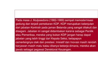Pada masa J. Muljosedono (1982-1989) sempat memodernisasi gedung dan terjadi pemekaran KDP, KDP merupakan kelanjutan dari jabatan Kontrolir pada jaman Belanda yang sangat ditakuti dan disegani. Jabatan ini sangat didambakan karena sebagai Penilik atau Pemeriksa, mereka yang bukan KDP jangan harap dapat jabatan yang lebih tinggi dari Kepala Seksi, betapapun cemerlangnya otak dan prestasi. Inisiatif dan Inovasi masih rendah karyawan masih malu kalau ditanya bekerja dimana, mereka akan jawab sebagai pegawai Derektorat Keuangan. 