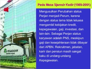 Mengusulkan Perubahan status Perjan menjadi Perum, karena dengan status lama tidak leluasa mengambil kebijakan kredit, kepegawaian, gaji, investasi, dan lain-lain. Sebagai Perjan status karyawan adalah PNS, meskipun gaji dan kesejahteraan tidak dibayar dari APBN. Rekruitmen, jabatan, karir dan pensiun masih sangat kaku di undang-undang Kepegawaian.  Pada Masa Sjamsir Kadir (1989-2001) 