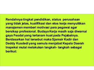 Rendahnya tingkat pendidikan, status  perusahaan yang tidak jelas, kualifikasi dan etos kerja menyulitkan manajemen memberi motivasi para pegawai agar bersikap profesional. Budaya Kerja masih saja diwarnai gaya Feodal yang tertanam kuat pada Pejabatnya. Berdasarkan hal tersebut maka Sjamsir Kadir dan Deddy Kusdedi yang semula menjabat Kepala Daerah Inspeksi mulai melakukan langkah- langkah sebagai berikut: 