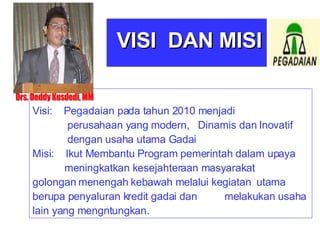 Visi:  Pegadaian pada tahun 2010 menjadi   perusahaan yang modern,  Dinamis dan Inovatif   dengan usaha utama Gadai Misi:  Ikut Membantu Program pemerintah dalam upaya  meningkatkan kesejahteraan masyarakat  golongan menengah kebawah melalui kegiatan  utama berupa penyaluran kredit gadai dan  melakukan usaha lain yang mengntungkan. VISI  DAN MISI Drs. Deddy Kusdedi, MM 