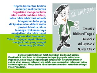 Kepala berbentuk berlian memberi makna bahwa  Pegadaian mengenal batu intan sudah puluhan tahun , Intan tidak lebih dari sebuah bongkahan batu yang diciptakan alam dalam suatu proses beratus tahun lamanya. Kekerasannya menjadikan dia   tidak dapat tergores dari benda lain. Tetapi dia juga dapat dibentuk menjadi batu yang sangat cemerlang ( brilliant ).  Dengan kecemerlangan itulah kemudian dia disebut berlian. Karakteristik batu intan itu diharapkan terdapat juga pada setiap insan Pegadaian. Sikap tubuh dengan tangan terbuka dan tersenyum memberi makna sikap seorang pelayan yang selalu siap memberikan pelayanan prima kepada siapa saja. Rompi warna hijau bermakna memberi keteduhan sebagai insan Pegadaian. 