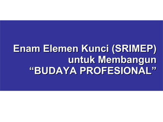 Enam Elemen Kunci (SRIMEP)  untuk Membangun “ BUDAYA PROFESIONAL” 