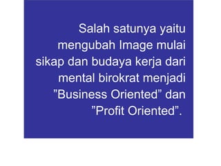 Salah satunya yaitu mengubah Image mulai sikap dan budaya kerja dari mental birokrat menjadi ”Business Oriented” dan ”Profit Oriented”.   