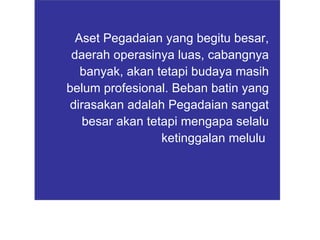 Aset Pegadaian yang begitu besar, daerah operasinya luas, cabangnya banyak, akan tetapi budaya masih belum profesional. Beban batin yang dirasakan adalah Pegadaian sangat besar akan tetapi mengapa selalu ketinggalan melulu   
