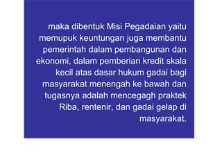 maka dibentuk Misi Pegadaian yaitu memupuk keuntungan juga membantu pemerintah dalam pembangunan dan ekonomi, dalam pemberian kredit skala kecil atas dasar hukum gadai bagi masyarakat menengah ke bawah dan tugasnya adalah mencegagh praktek Riba, rentenir, dan gadai gelap di masyarakat. 