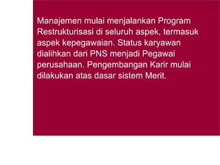 Manajemen mulai menjalankan Program Restrukturisasi di seluruh aspek, termasuk aspek kepegawaian. Status karyawan dialihkan dari PNS menjadi Pegawai perusahaan. Pengembangan Karir mulai dilakukan atas dasar sistem Merit.   