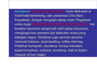 Kampanye  perubahan budaya kerja   mulai dilakukan di hotel-hotel berbintang, dan presentasi Citra Baru Pegadaian, dengan mengajak setiap Insan Pegadaian untuk mulai  BERUBAH, BERUBAH DAN BERUBAH.  Hal tersebut disambut sangat baik oleh setiap karyawan, mengingat baru pertama kali dilakukan acara yang sebegitu bagus. Diadakan juga seminar-seminar, ceramah bulanan, studi banding, coffee morning, Pelatihan komputer, akuntansi, kursus menaksir, kepemimmpinan, outbond, workshop, baik di dalam maupun di luar negeri. 