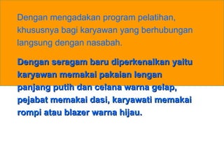 Dengan mengadakan program pelatihan, khususnya bagi karyawan yang berhubungan langsung dengan nasabah.  Dengan seragam baru diperkenalkan yaitu karyawan memakai pakaian lengan panjang putih dan celana warna gelap, pejabat memakai dasi, karyawati memakai rompi atau blazer warna hijau. 