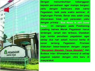 Dengan menumbuhkan kebanggaan kepada perusahaan agar mampu bergaul, yaitu dengan berbicara atas nama Pegadaian, baik pada waktu seminar, di lingkungan Pemda. Benar atau salah yang dibicarakan tidak jadi persoalan yaitu dengan prinsip  ”Bad News is still Good News”.  Ini mengacu pada Positioning Leading bahwa Merek Pegadaian harus terdengar, tampil dan terbaca. Diadakan juga lomba penulisan pegadaian agar setiap dua hari sekali muncul berita di koran tentang Pegadaian. Promosi dilakukan besar-besaran dengan Jargon  ”Mengatasi Masalah Tanpa Masalah”  dan Budaya Intan diharapkan muncul di setiap pegawai sejalan dengan citra baru di masyarakat. 