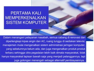 Dalam menangani pelayanan nasabah, semua cabang di renovasi dan diperlengkapi kipas angin dan AC, ruang tunggu di sediakan televisi, manajemen mulai mengenalkan sistem administrasi jaringan komputer, yang sebelumnya belum ada, dan juga mengenalkan produk-produk terbaru sehingga citra pegadaian lebih baik dimata masyarakat, tidak hanya masyarakat lapisan bawah saja yang menjadi pelanggannya, tapi juga golongan menengah sebagai alternatif pembiayaannya.  PERTAMA KALI   MEMPERKENALKAN  SISTEM KOMPUTER 