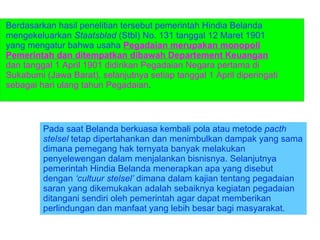 Berdasarkan hasil penelitian tersebut pemerintah Hindia Belanda mengekeluarkan  Staatsblad  (Stbl) No. 131 tanggal 12 Maret 1901 yang mengatur bahwa usaha  Pegadaian merupakan monopoli Pemerintah dan ditempatkan dibawah Departement Keuangan  dan tanggal 1 April 1901 didirikan Pegadaian Negara pertama di Sukabumi (Jawa Barat), selanjutnya setiap tanggal 1 April diperingati sebagai hari ulang tahun Pegadaian . Pada saat Belanda berkuasa kembali pola atau metode  pacth stelsel  tetap dipertahankan dan menimbulkan dampak yang sama dimana pemegang hak ternyata banyak melakukan penyelewengan dalam menjalankan bisnisnya. Selanjutnya pemerintah Hindia Belanda menerapkan apa yang disebut dengan  ‘cultuur stelsel’  dimana dalam kajian tentang pegadaian saran yang dikemukakan adalah sebaiknya kegiatan pegadaian ditangani sendiri oleh pemerintah agar dapat memberikan perlindungan dan manfaat yang lebih besar bagi masyarakat.  