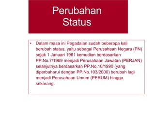 Perubahan Status Dalam masa ini Pegadaian sudah beberapa kali berubah status, yaitu sebagai Perusahaan Negara (PN) sejak 1 Januari 1961 kemudian berdasarkan PP.No.7/1969 menjadi Perusahaan Jawatan (PERJAN) selanjutnya berdasarkan PP.No.10/1990 (yang diperbaharui dengan PP.No.103/2000) berubah lagi menjadi Perusahaan Umum (PERUM) hingga sekarang. . 