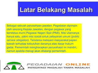 Latar Belakang Masalah Sebagai sebuah perusahaan jawatan, Pegadaian dipimpin oleh seorang Kepala Jawatan, dengan pegawai yang berstatus murni Pegawai Negeri Sipil (PNS). Misi Utamanya hanya satu, yakni misi sosial untuk pelayanan umum  (public service obligation).  Terutama melayani masyarakat papan bawah terhadap kebutuhan dananya atas dasar hukum gadai. Pemerintah mengharapkan perusahaan ini mandiri, namun apabila merugi akan ditalangi pemerintah. 